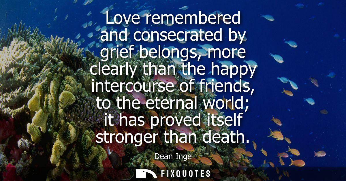 Love remembered and consecrated by grief belongs, more clearly than the happy intercourse of friends, to the eternal wor