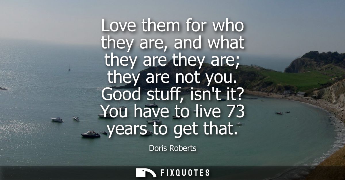 Love them for who they are, and what they are they are they are not you. Good stuff, isnt it? You have to live 73 years 