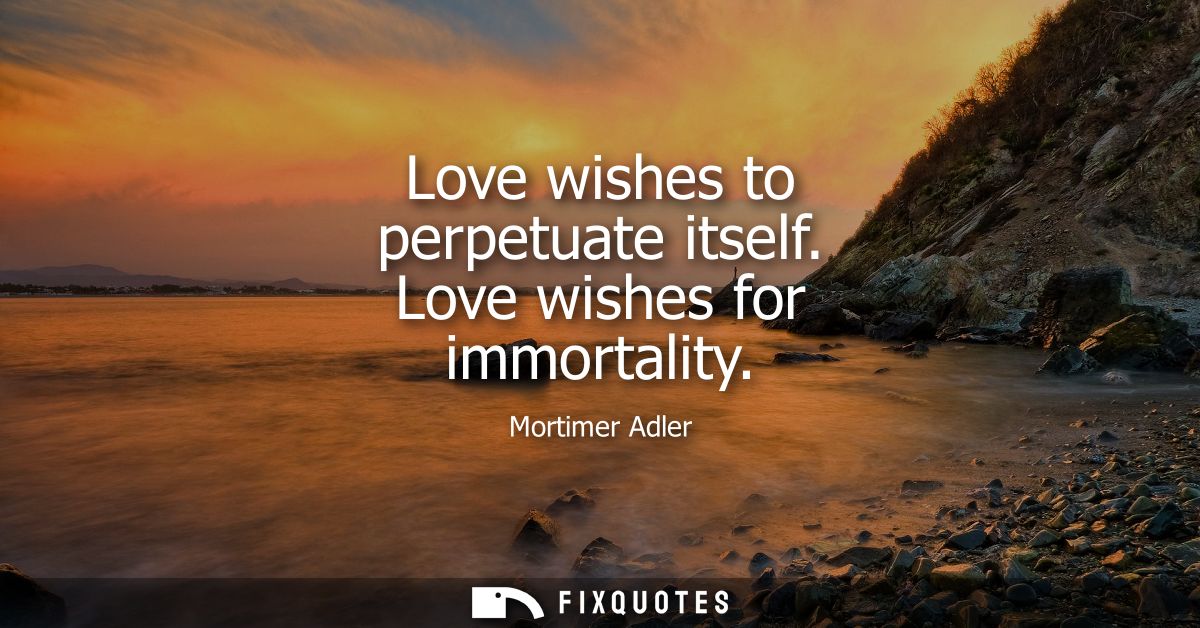 Love wishes to perpetuate itself. Love wishes for immortality