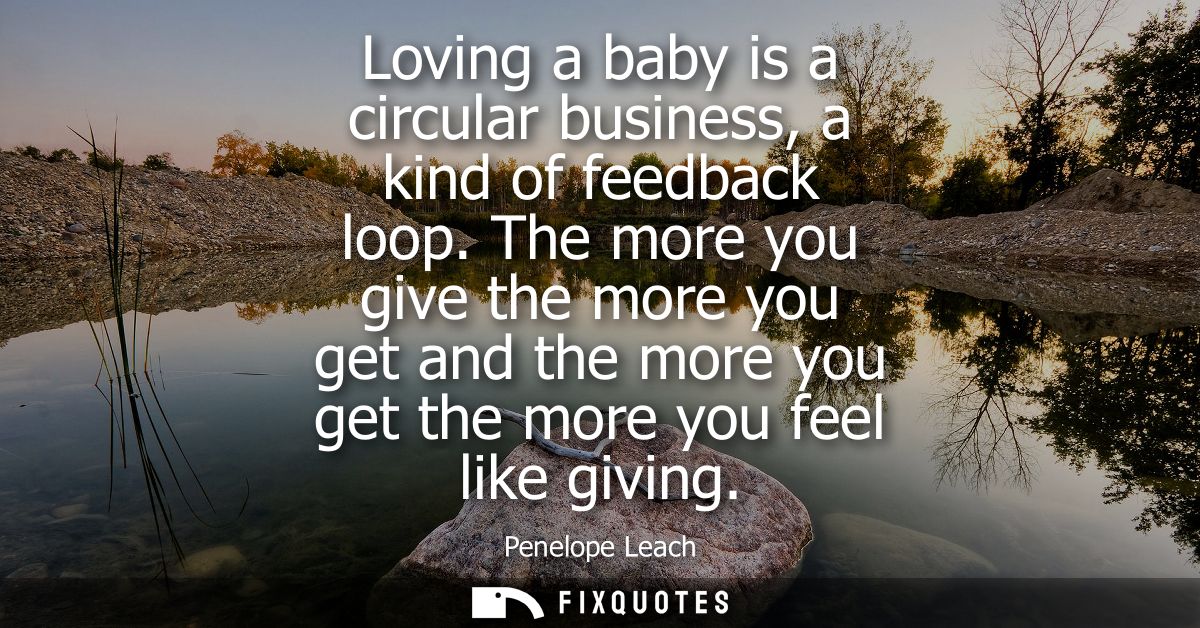 Loving a baby is a circular business, a kind of feedback loop. The more you give the more you get and the more you get t