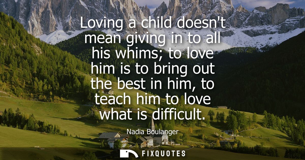 Loving a child doesnt mean giving in to all his whims to love him is to bring out the best in him, to teach him to love 