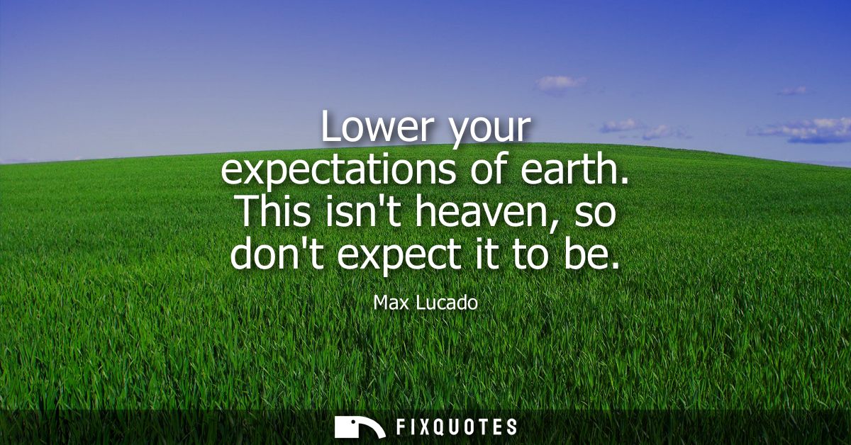 Lower your expectations of earth. This isnt heaven, so dont expect it to be