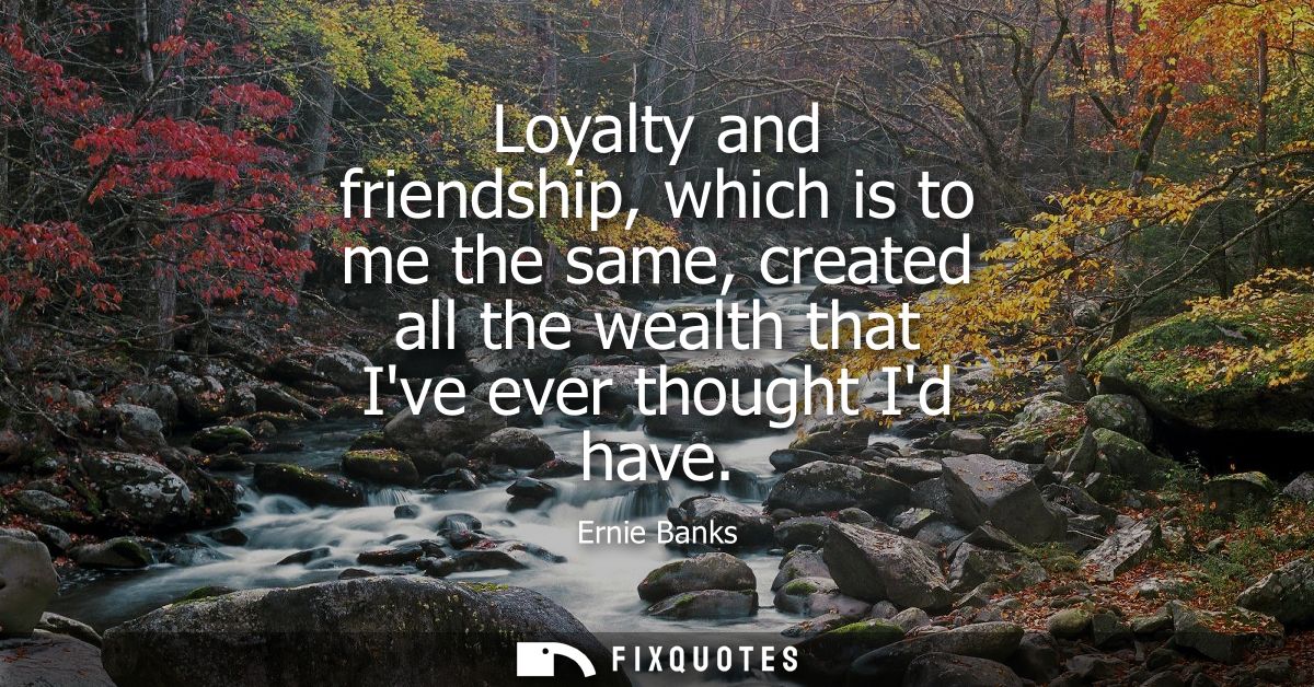 Loyalty and friendship, which is to me the same, created all the wealth that Ive ever thought Id have