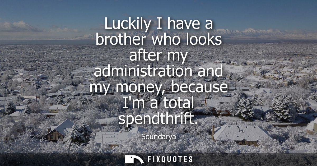 Luckily I have a brother who looks after my administration and my money, because Im a total spendthrift