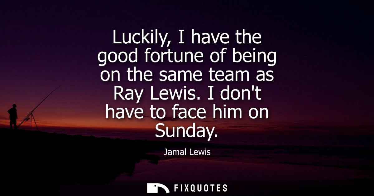 Luckily, I have the good fortune of being on the same team as Ray Lewis. I dont have to face him on Sunday