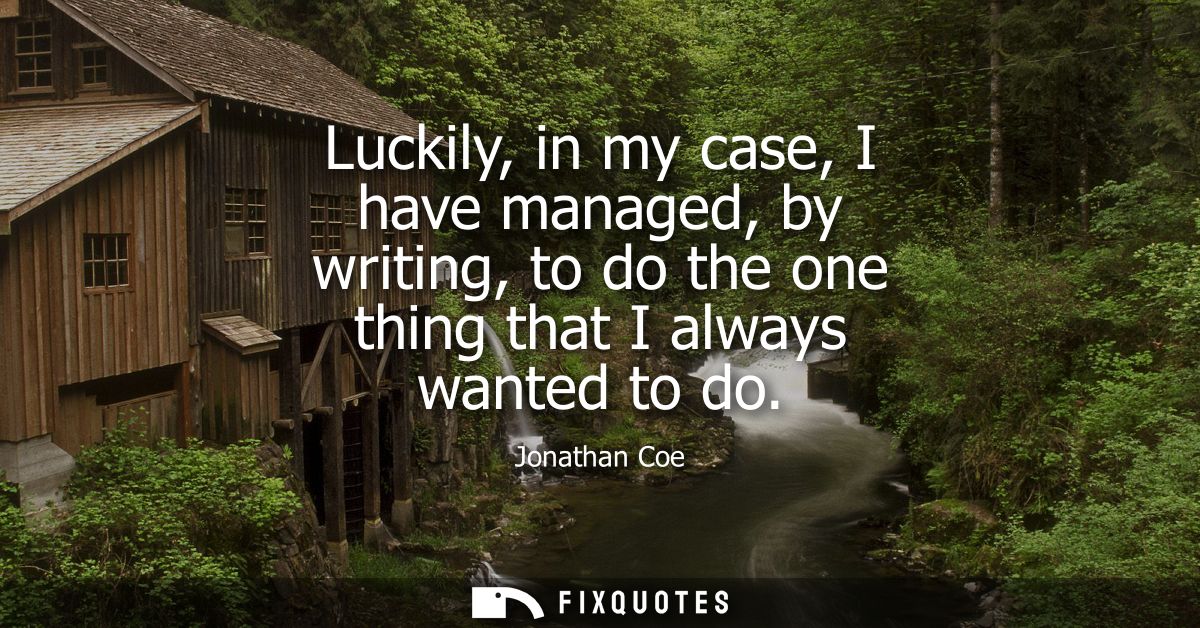 Luckily, in my case, I have managed, by writing, to do the one thing that I always wanted to do