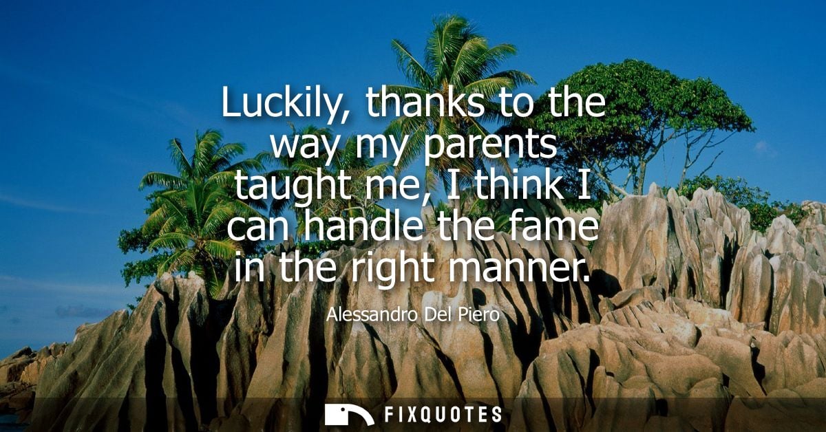 Luckily, thanks to the way my parents taught me, I think I can handle the fame in the right manner