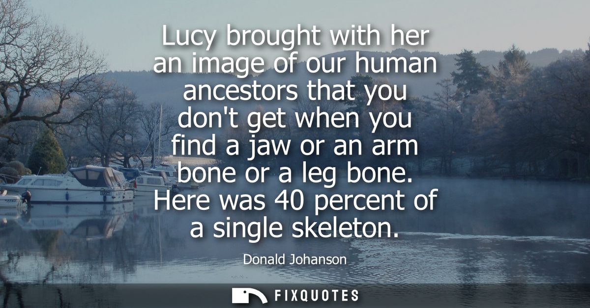 Lucy brought with her an image of our human ancestors that you dont get when you find a jaw or an arm bone or a leg bone