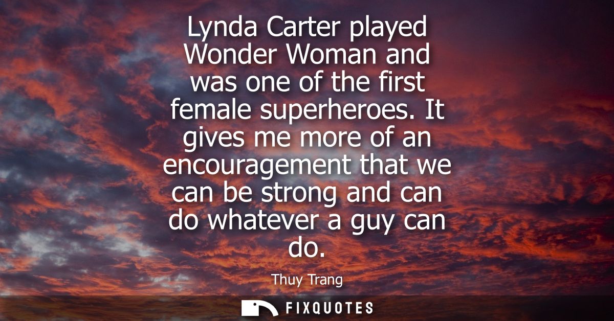 Lynda Carter played Wonder Woman and was one of the first female superheroes. It gives me more of an encouragement that 