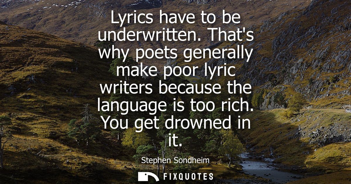 Lyrics have to be underwritten. Thats why poets generally make poor lyric writers because the language is too rich. You 