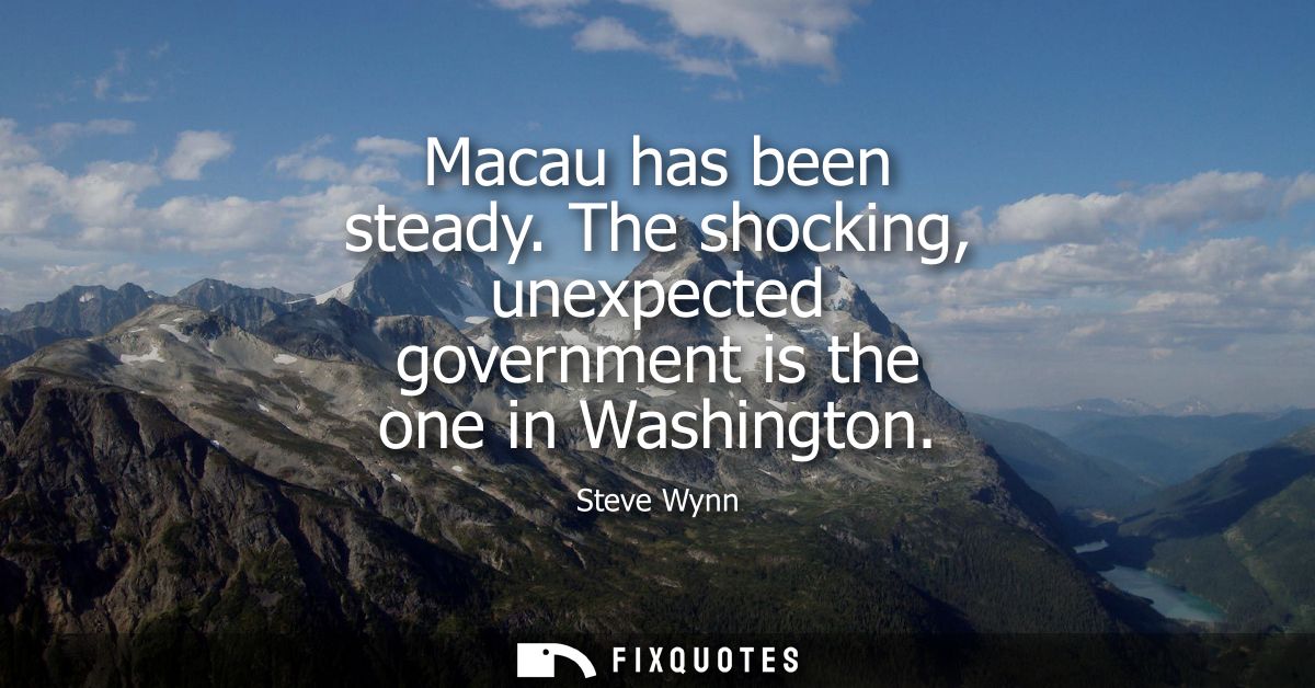 Macau has been steady. The shocking, unexpected government is the one in Washington