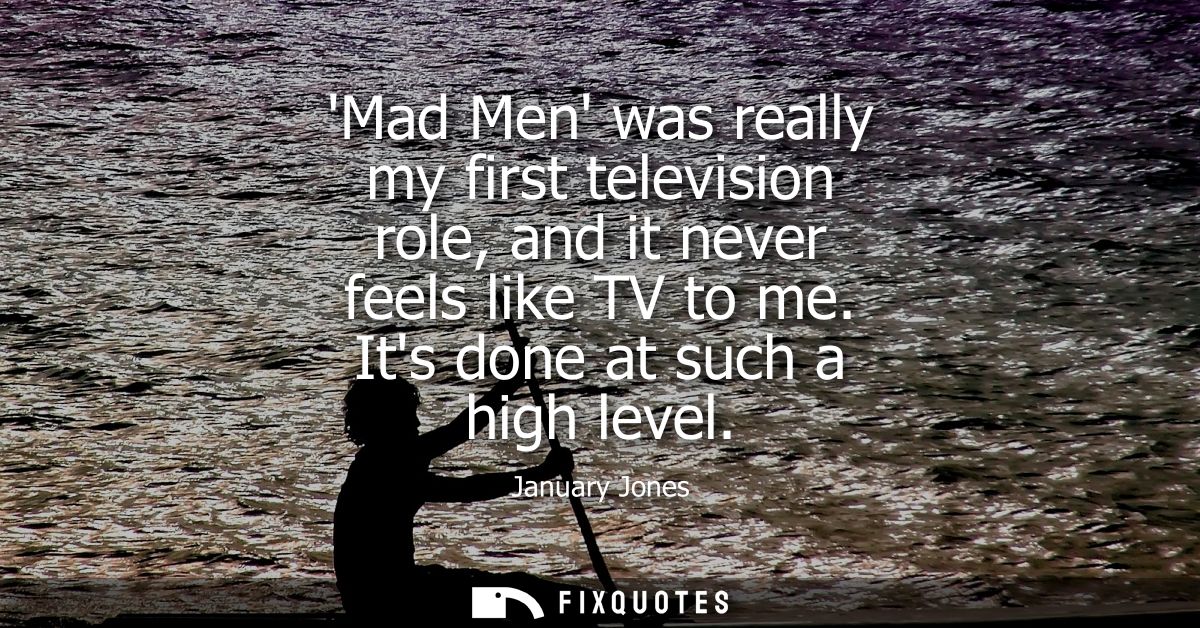 Mad Men was really my first television role, and it never feels like TV to me. Its done at such a high level