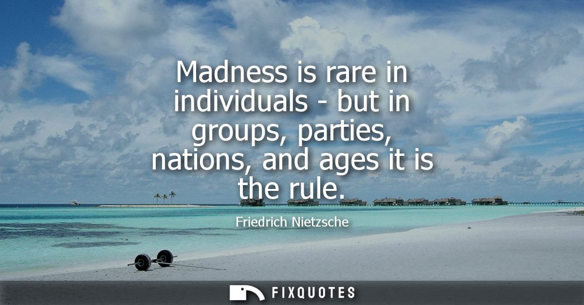 Madness is rare in individuals - but in groups, parties, nations, and ages it is the rule