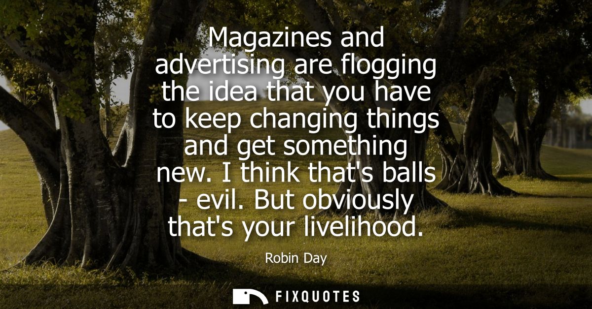 Magazines and advertising are flogging the idea that you have to keep changing things and get something new. I think tha