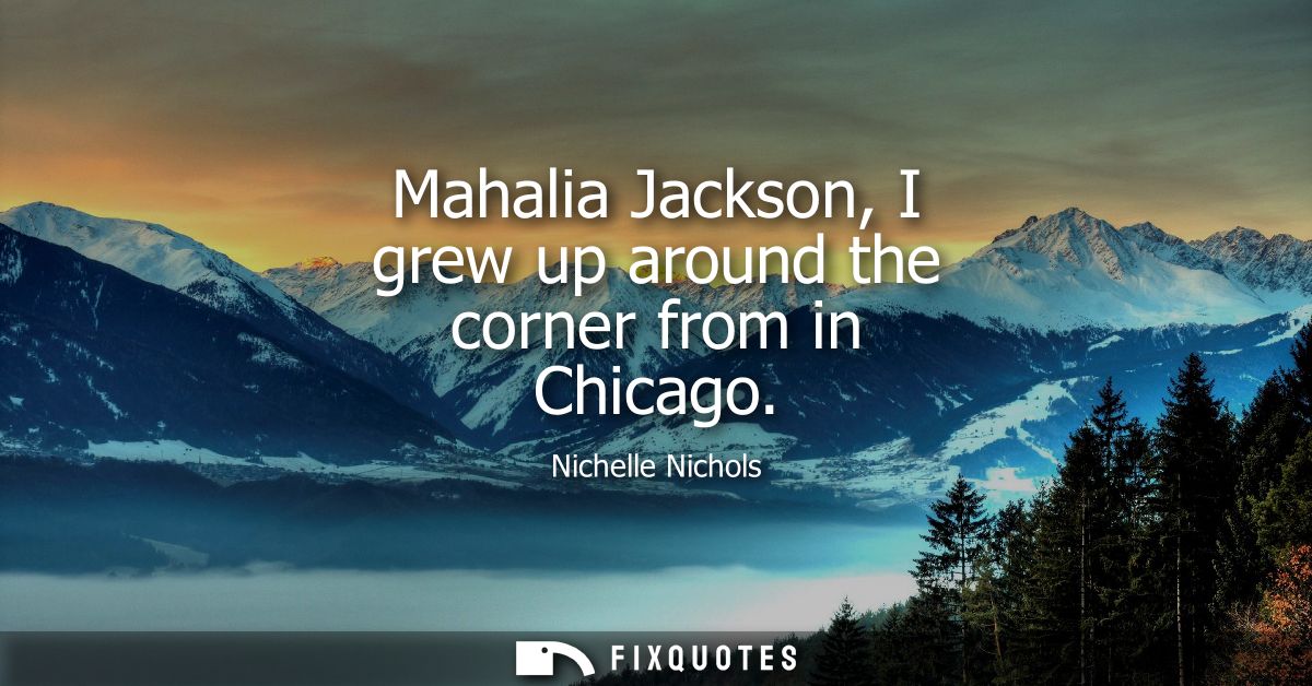 Mahalia Jackson, I grew up around the corner from in Chicago