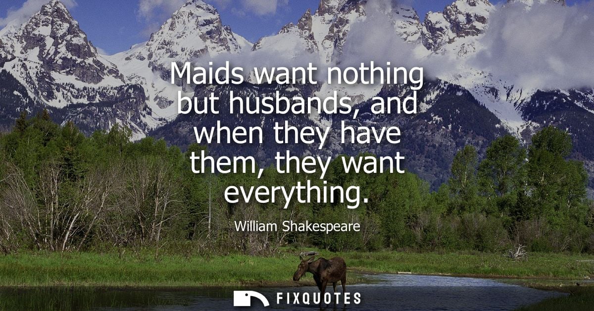 Maids want nothing but husbands, and when they have them, they want everything