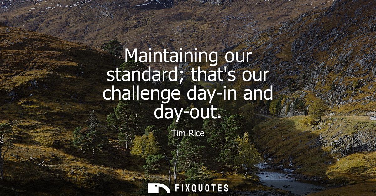 Maintaining our standard thats our challenge day-in and day-out