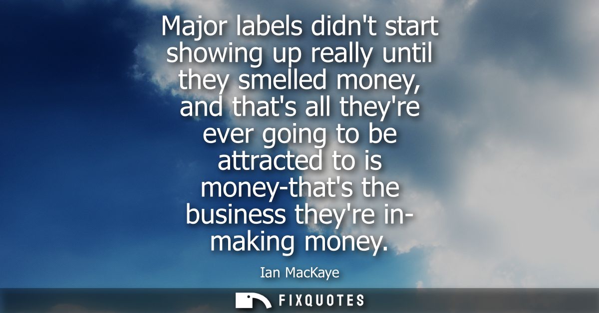 Major labels didnt start showing up really until they smelled money, and thats all theyre ever going to be attracted to 