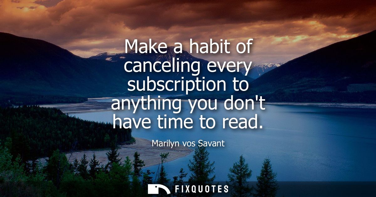 Make a habit of canceling every subscription to anything you dont have time to read
