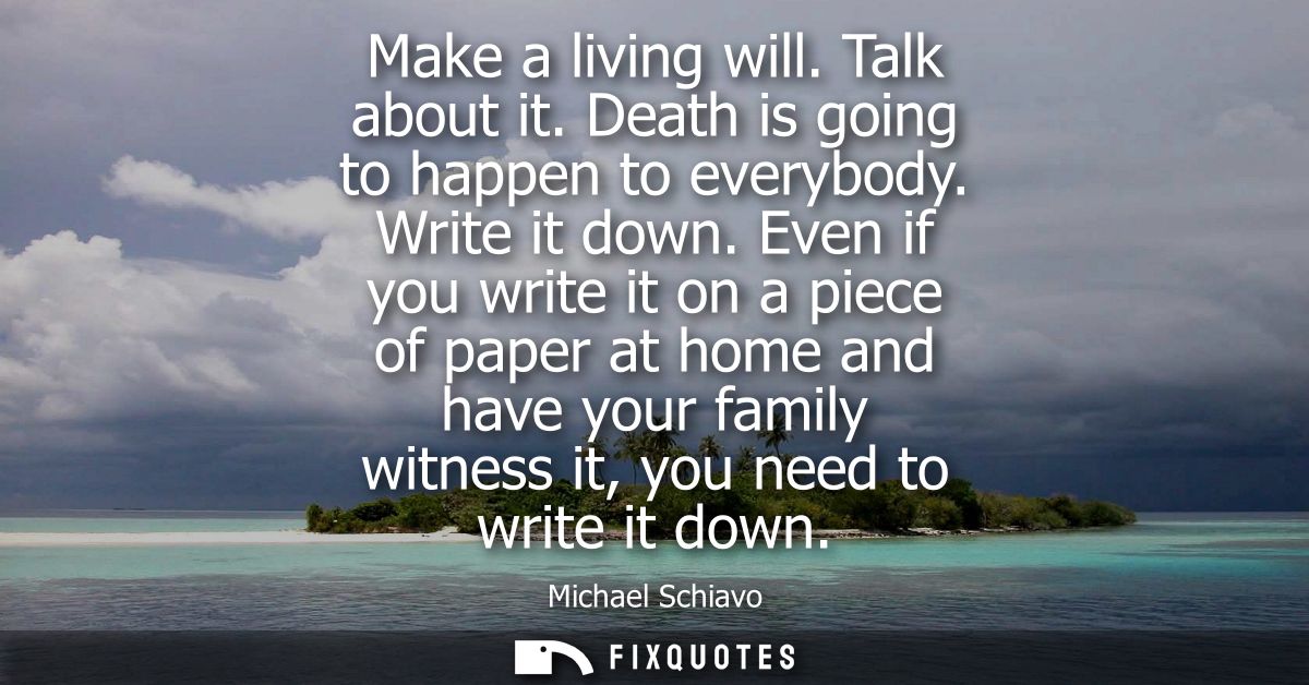 Make a living will. Talk about it. Death is going to happen to everybody. Write it down. Even if you write it on a piece