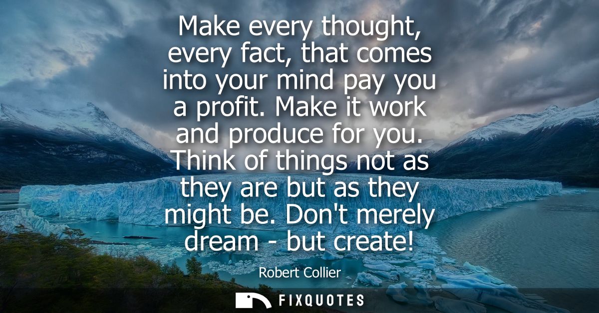 Make every thought, every fact, that comes into your mind pay you a profit. Make it work and produce for you.