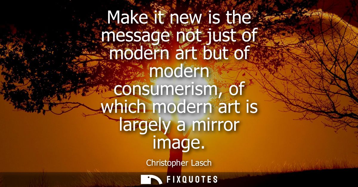 Make it new is the message not just of modern art but of modern consumerism, of which modern art is largely a mirror ima