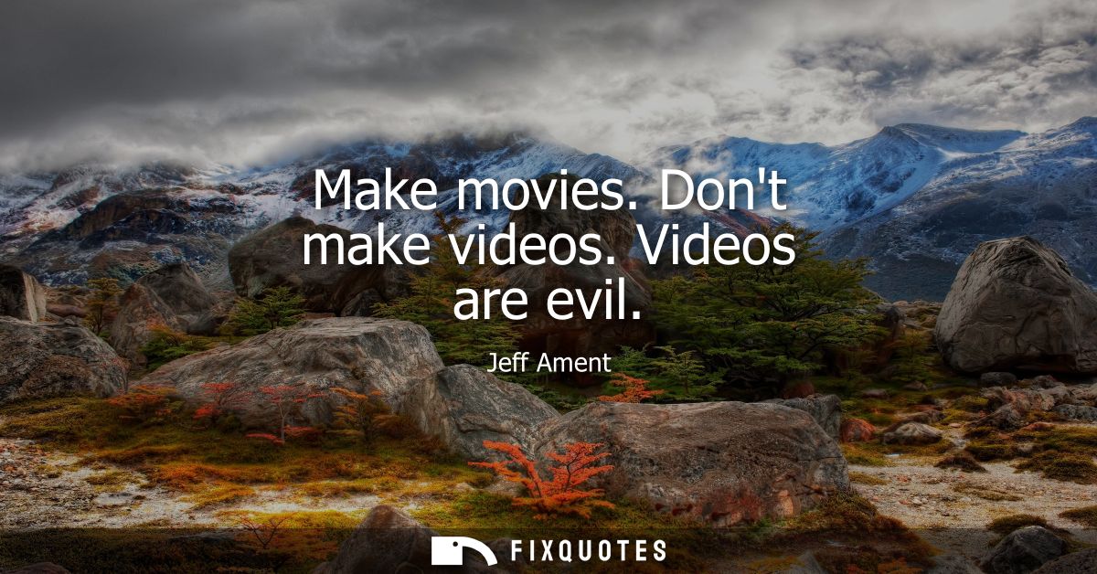 Make movies. Dont make videos. Videos are evil