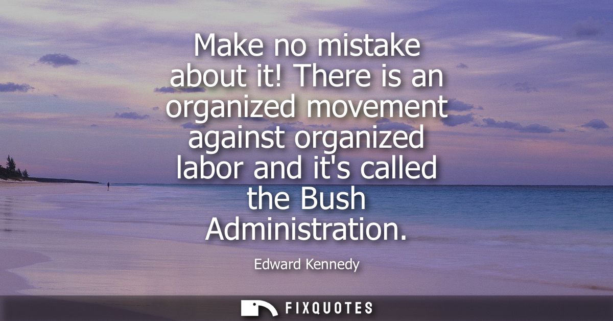 Make no mistake about it! There is an organized movement against organized labor and its called the Bush Administration