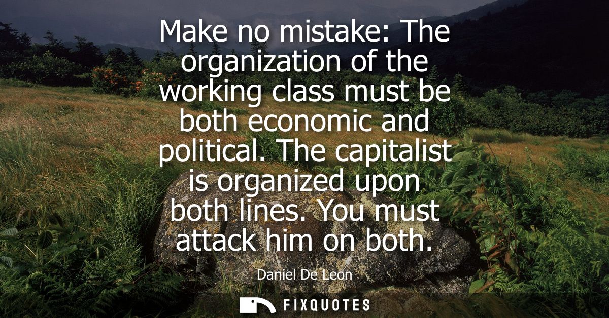 Make no mistake: The organization of the working class must be both economic and political. The capitalist is organized 