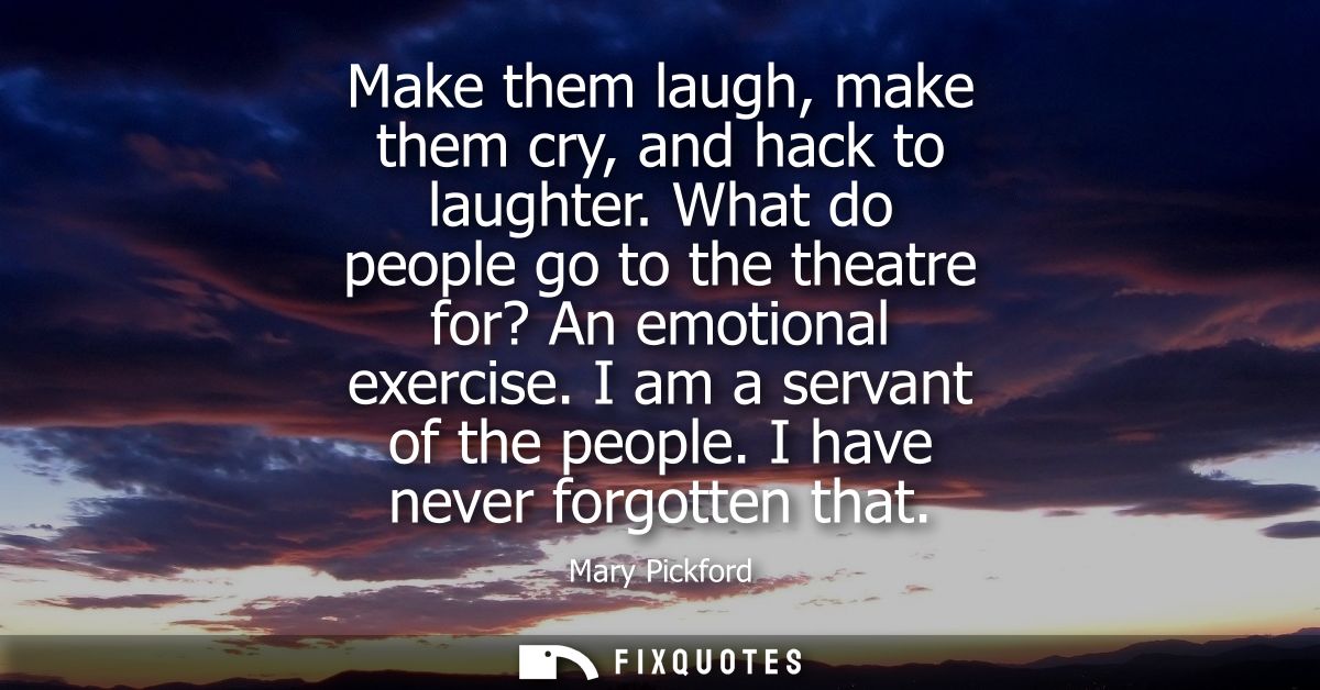 Make them laugh, make them cry, and hack to laughter. What do people go to the theatre for? An emotional exercise. I am 