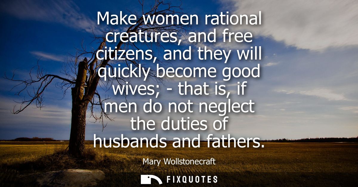 Make women rational creatures, and free citizens, and they will quickly become good wives - that is, if men do not negle