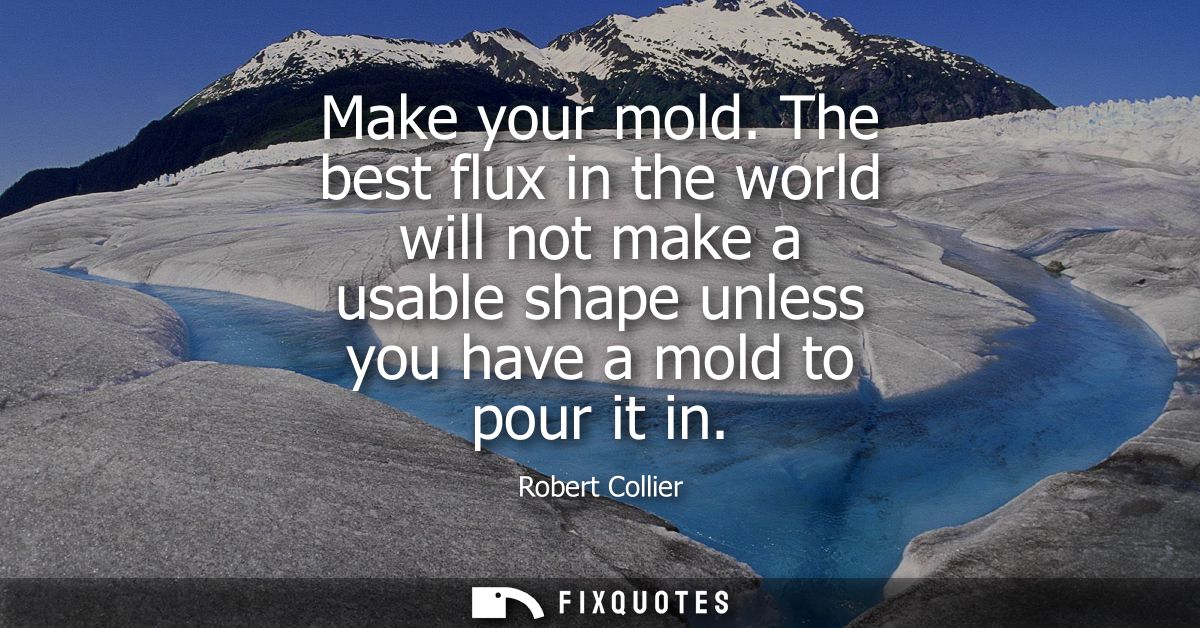 Make your mold. The best flux in the world will not make a usable shape unless you have a mold to pour it in