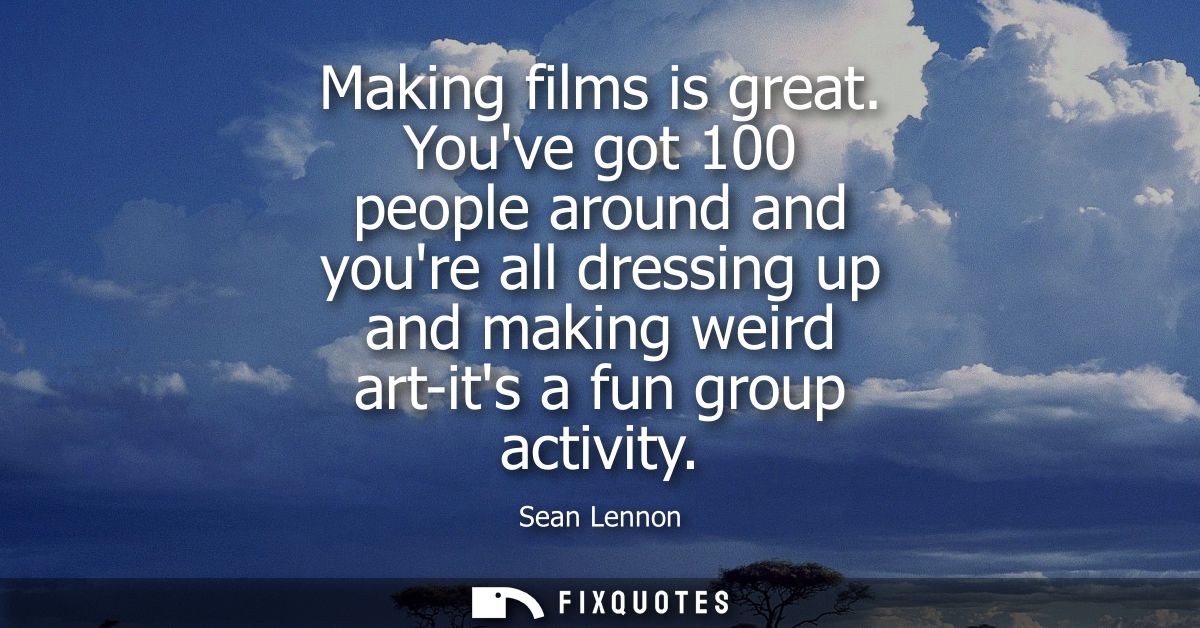 Making films is great. Youve got 100 people around and youre all dressing up and making weird art-its a fun group activi