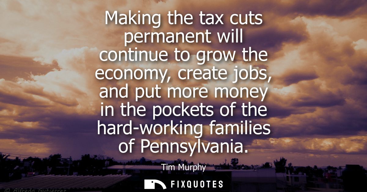 Making the tax cuts permanent will continue to grow the economy, create jobs, and put more money in the pockets of the h