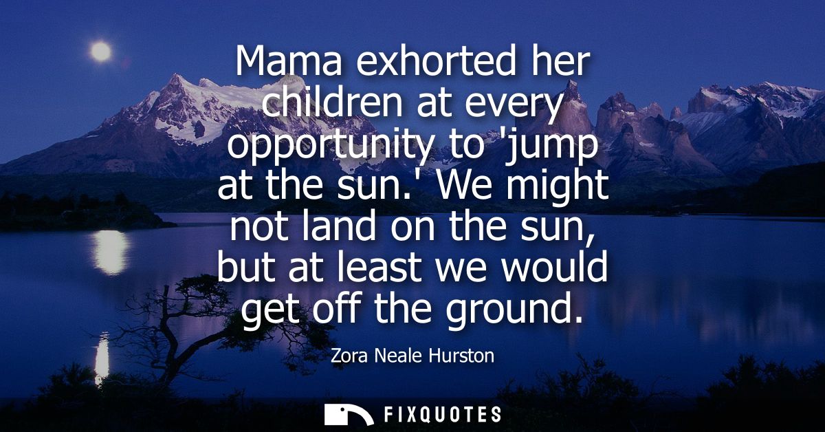 Mama exhorted her children at every opportunity to jump at the sun. We might not land on the sun, but at least we would 