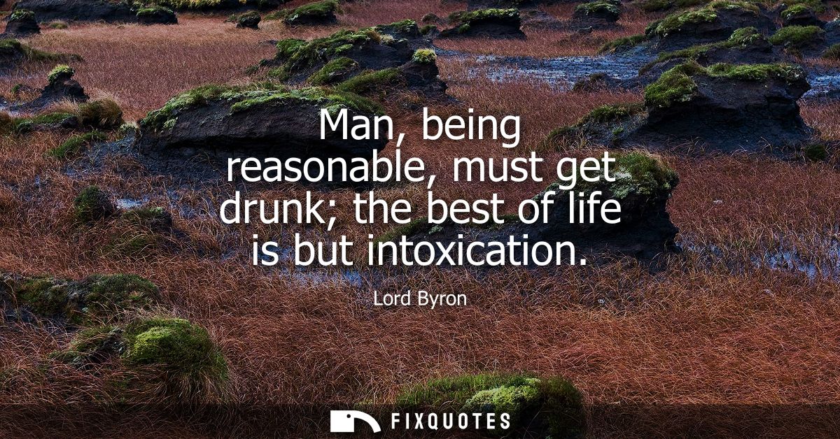 Man, being reasonable, must get drunk the best of life is but intoxication