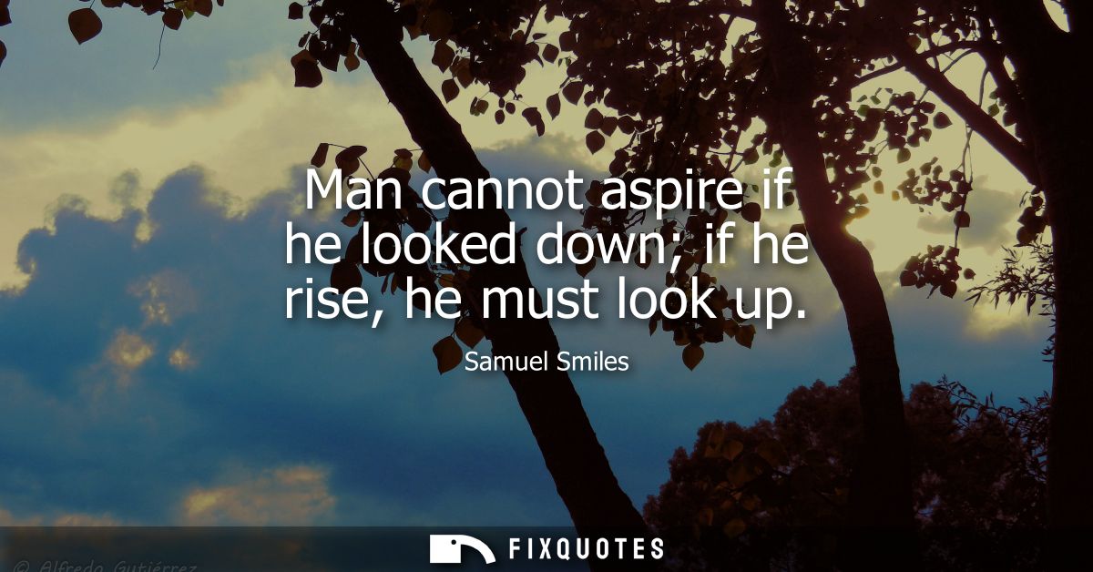 Man cannot aspire if he looked down if he rise, he must look up