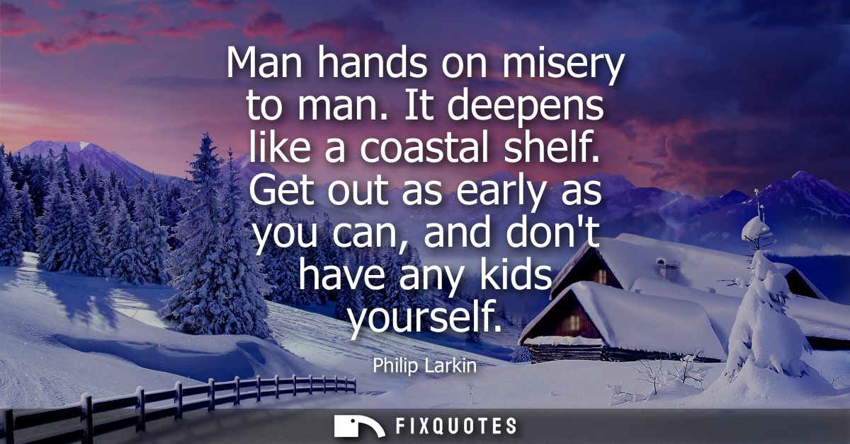 Man hands on misery to man. It deepens like a coastal shelf. Get out as early as you can, and dont have any kids yoursel