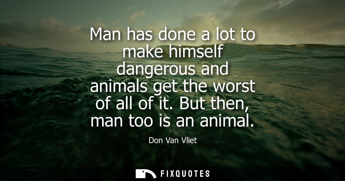 Man has done a lot to make himself dangerous and animals get the worst of all of it. But then, man too is an animal