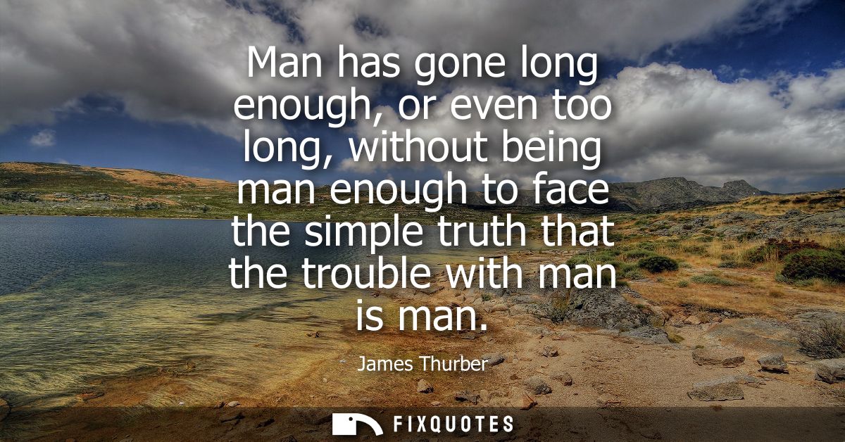 Man has gone long enough, or even too long, without being man enough to face the simple truth that the trouble with man 