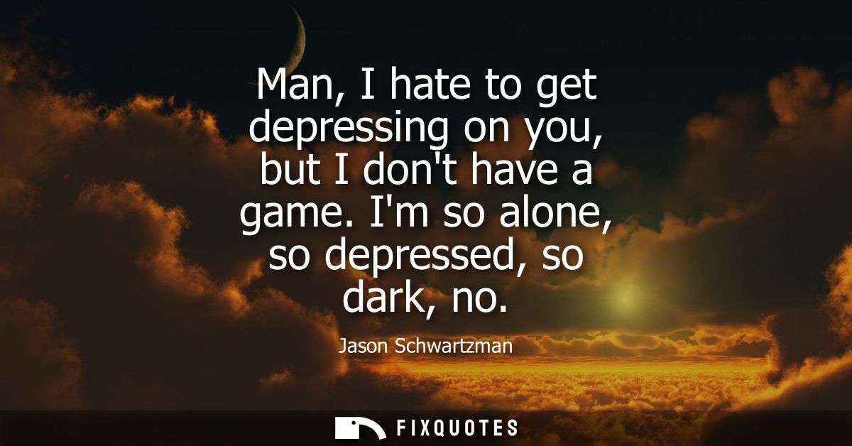 Man, I hate to get depressing on you, but I dont have a game. Im so alone, so depressed, so dark, no