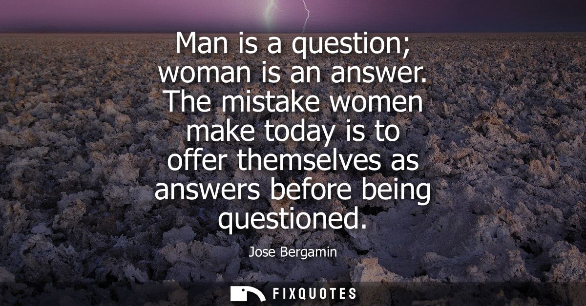 Man is a question woman is an answer. The mistake women make today is to offer themselves as answers before being questi