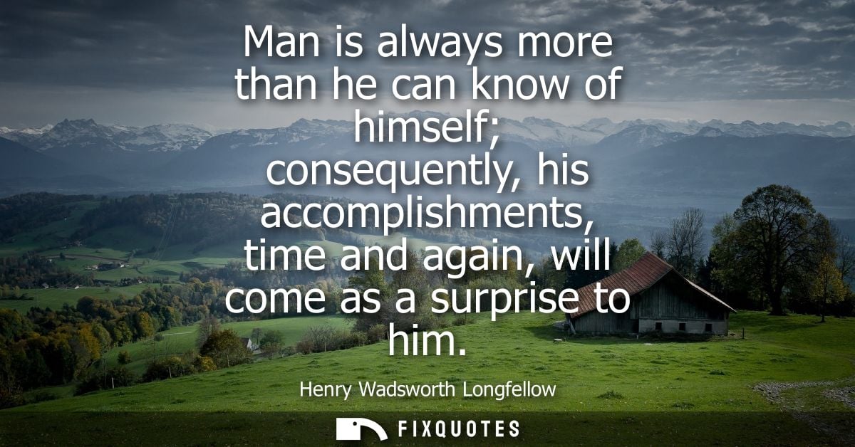 Man is always more than he can know of himself consequently, his accomplishments, time and again, will come as a surpris