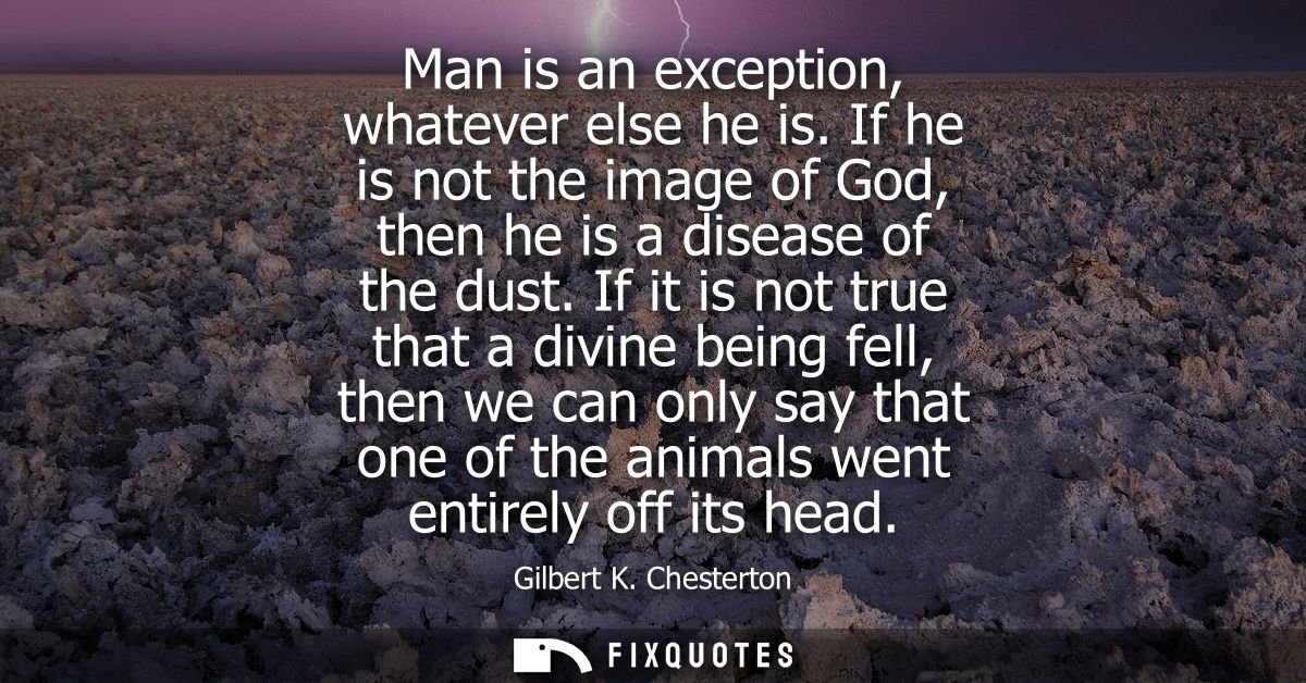 Man is an exception, whatever else he is. If he is not the image of God, then he is a disease of the dust.
