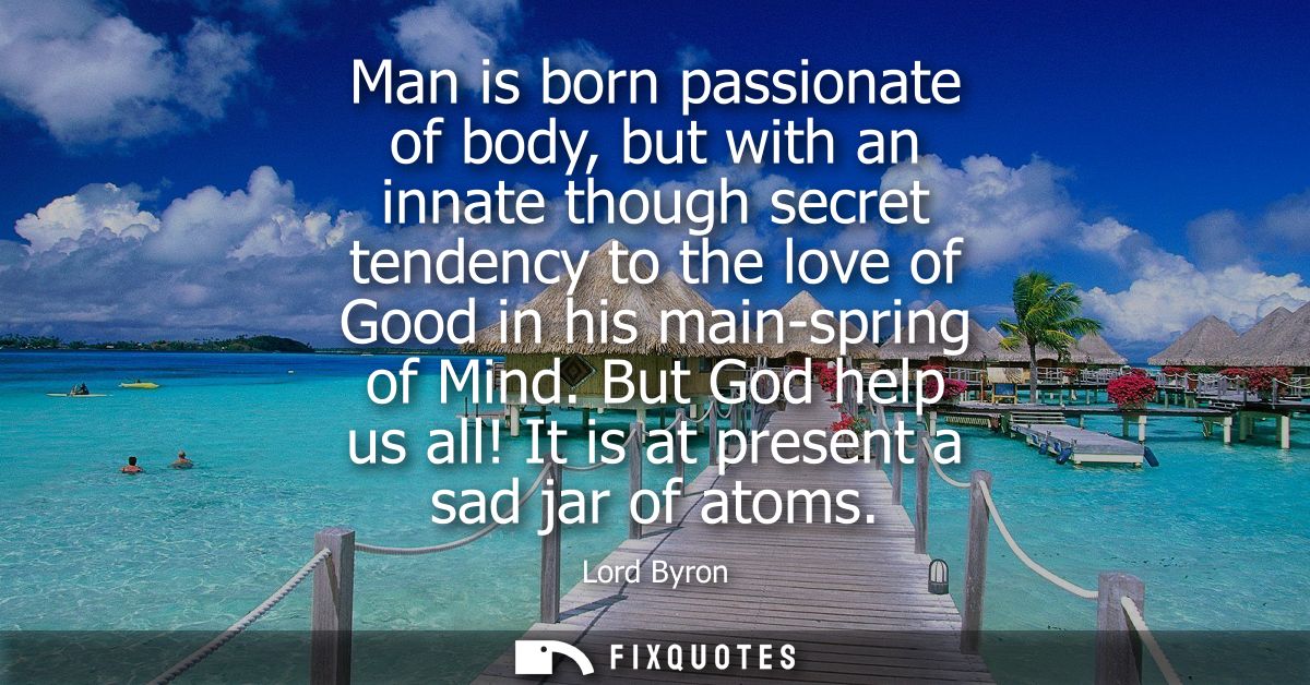 Man is born passionate of body, but with an innate though secret tendency to the love of Good in his main-spring of Mind
