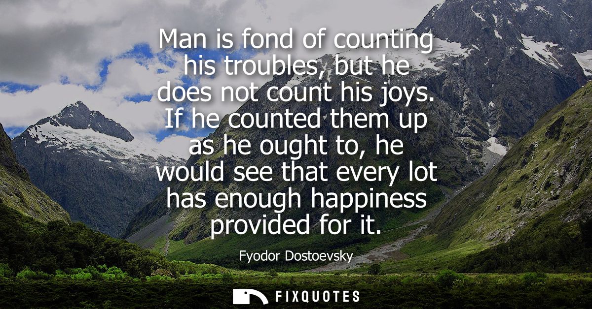 Man is fond of counting his troubles, but he does not count his joys. If he counted them up as he ought to, he would see