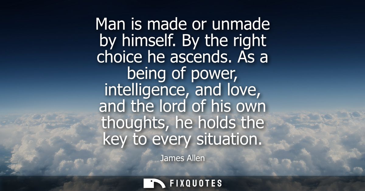 Man is made or unmade by himself. By the right choice he ascends. As a being of power, intelligence, and love, and the l