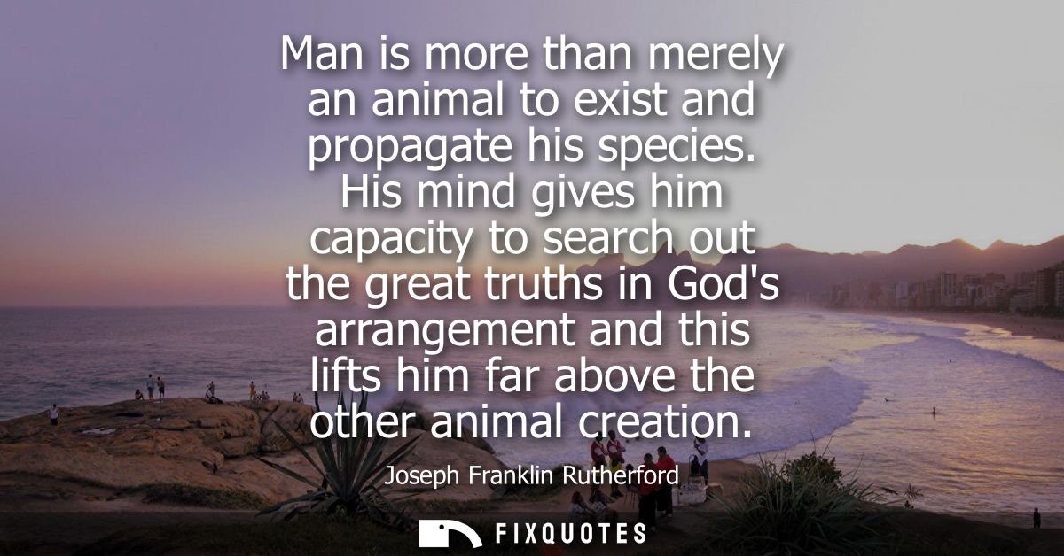 Man is more than merely an animal to exist and propagate his species. His mind gives him capacity to search out the grea