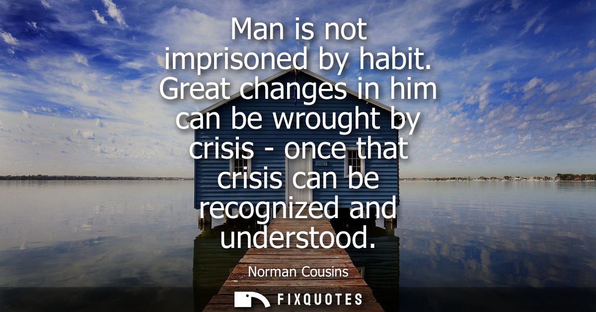 Man is not imprisoned by habit. Great changes in him can be wrought by crisis - once that crisis can be recognized and u