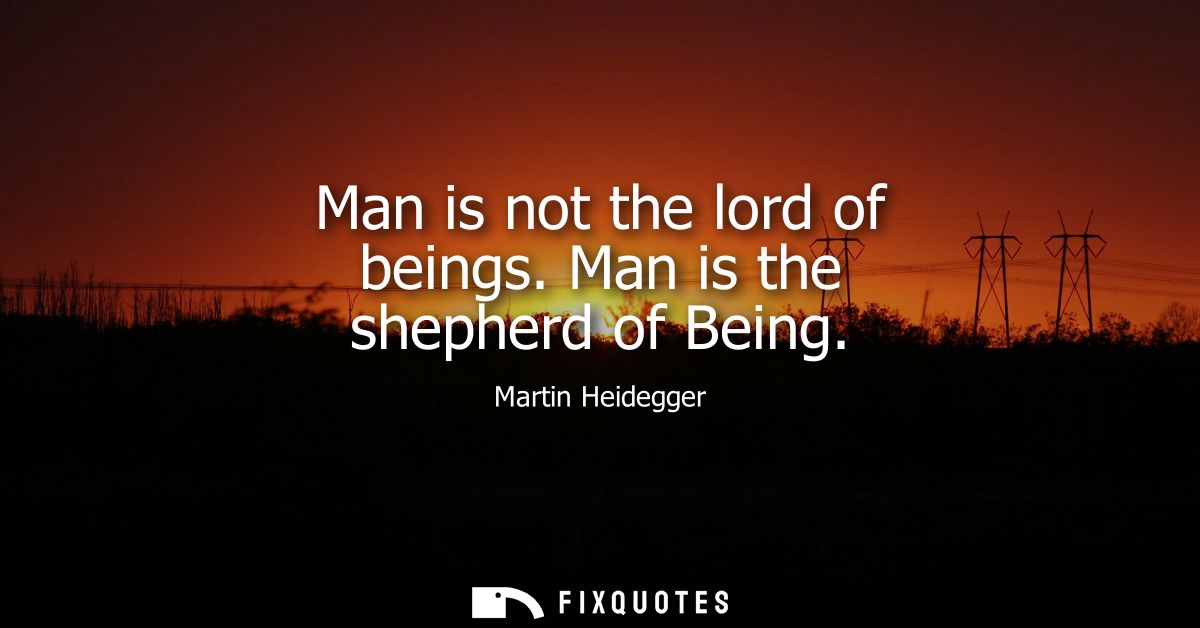 Man is not the lord of beings. Man is the shepherd of Being